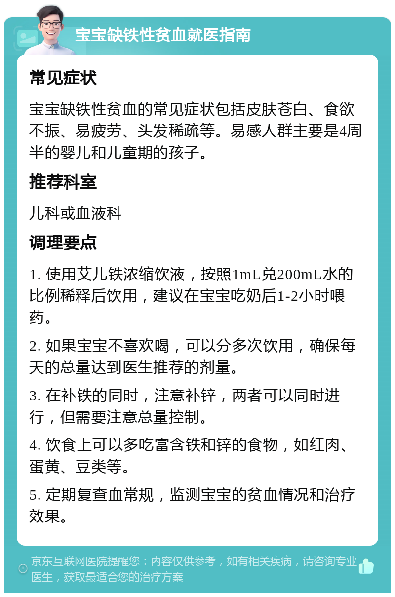 宝宝缺铁性贫血就医指南 常见症状 宝宝缺铁性贫血的常见症状包括皮肤苍白、食欲不振、易疲劳、头发稀疏等。易感人群主要是4周半的婴儿和儿童期的孩子。 推荐科室 儿科或血液科 调理要点 1. 使用艾儿铁浓缩饮液，按照1mL兑200mL水的比例稀释后饮用，建议在宝宝吃奶后1-2小时喂药。 2. 如果宝宝不喜欢喝，可以分多次饮用，确保每天的总量达到医生推荐的剂量。 3. 在补铁的同时，注意补锌，两者可以同时进行，但需要注意总量控制。 4. 饮食上可以多吃富含铁和锌的食物，如红肉、蛋黄、豆类等。 5. 定期复查血常规，监测宝宝的贫血情况和治疗效果。