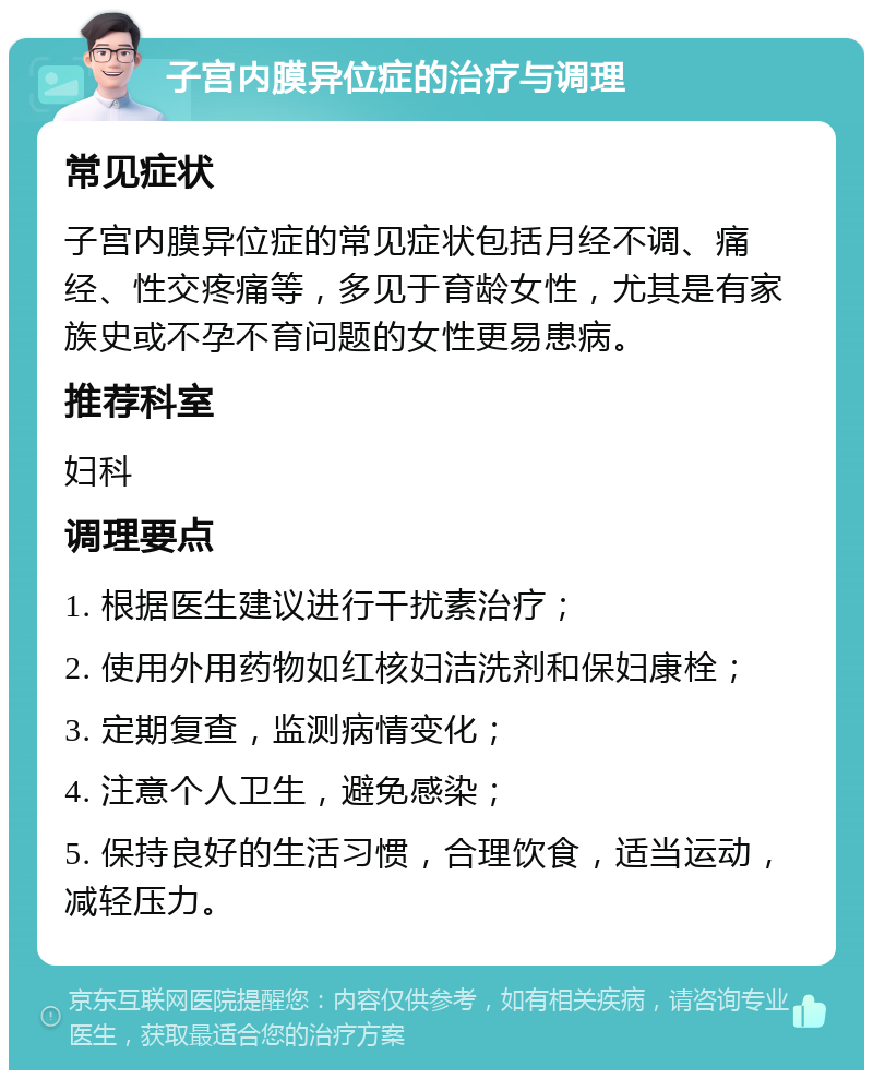 子宫内膜异位症的治疗与调理 常见症状 子宫内膜异位症的常见症状包括月经不调、痛经、性交疼痛等，多见于育龄女性，尤其是有家族史或不孕不育问题的女性更易患病。 推荐科室 妇科 调理要点 1. 根据医生建议进行干扰素治疗； 2. 使用外用药物如红核妇洁洗剂和保妇康栓； 3. 定期复查，监测病情变化； 4. 注意个人卫生，避免感染； 5. 保持良好的生活习惯，合理饮食，适当运动，减轻压力。