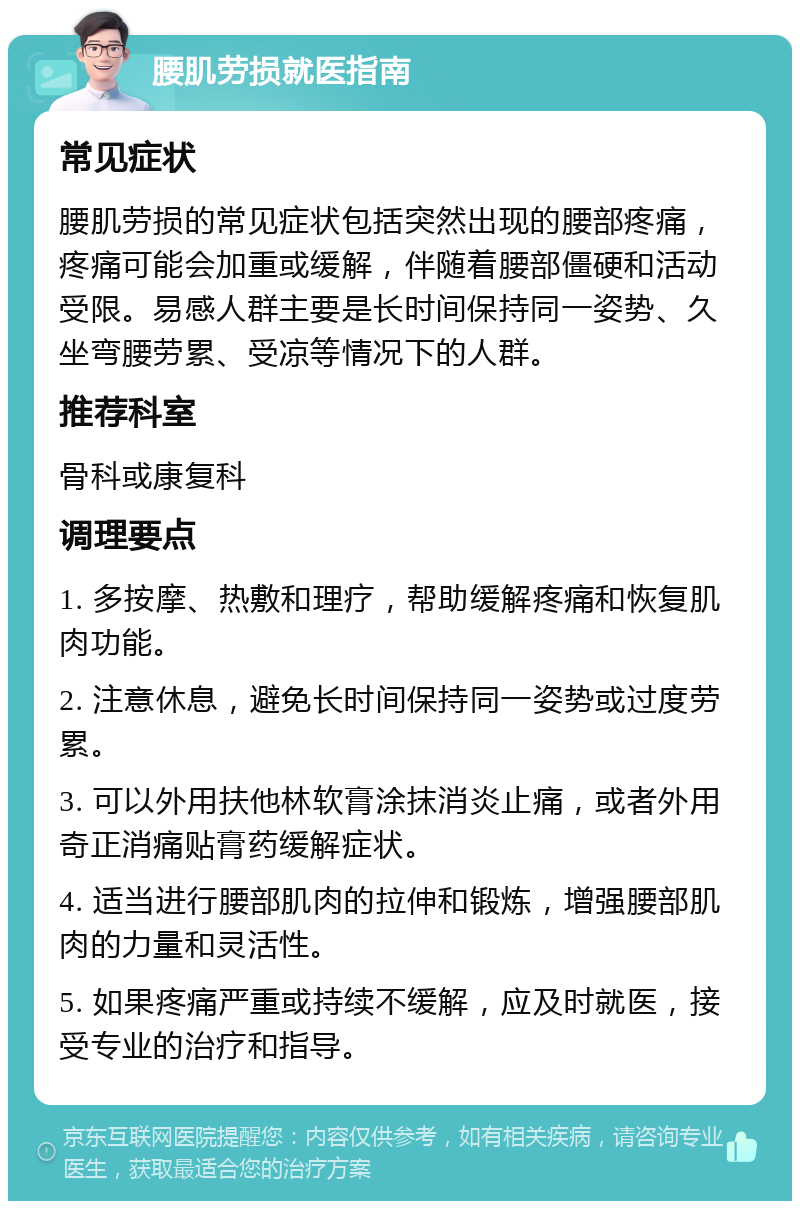 腰肌劳损就医指南 常见症状 腰肌劳损的常见症状包括突然出现的腰部疼痛，疼痛可能会加重或缓解，伴随着腰部僵硬和活动受限。易感人群主要是长时间保持同一姿势、久坐弯腰劳累、受凉等情况下的人群。 推荐科室 骨科或康复科 调理要点 1. 多按摩、热敷和理疗，帮助缓解疼痛和恢复肌肉功能。 2. 注意休息，避免长时间保持同一姿势或过度劳累。 3. 可以外用扶他林软膏涂抹消炎止痛，或者外用奇正消痛贴膏药缓解症状。 4. 适当进行腰部肌肉的拉伸和锻炼，增强腰部肌肉的力量和灵活性。 5. 如果疼痛严重或持续不缓解，应及时就医，接受专业的治疗和指导。