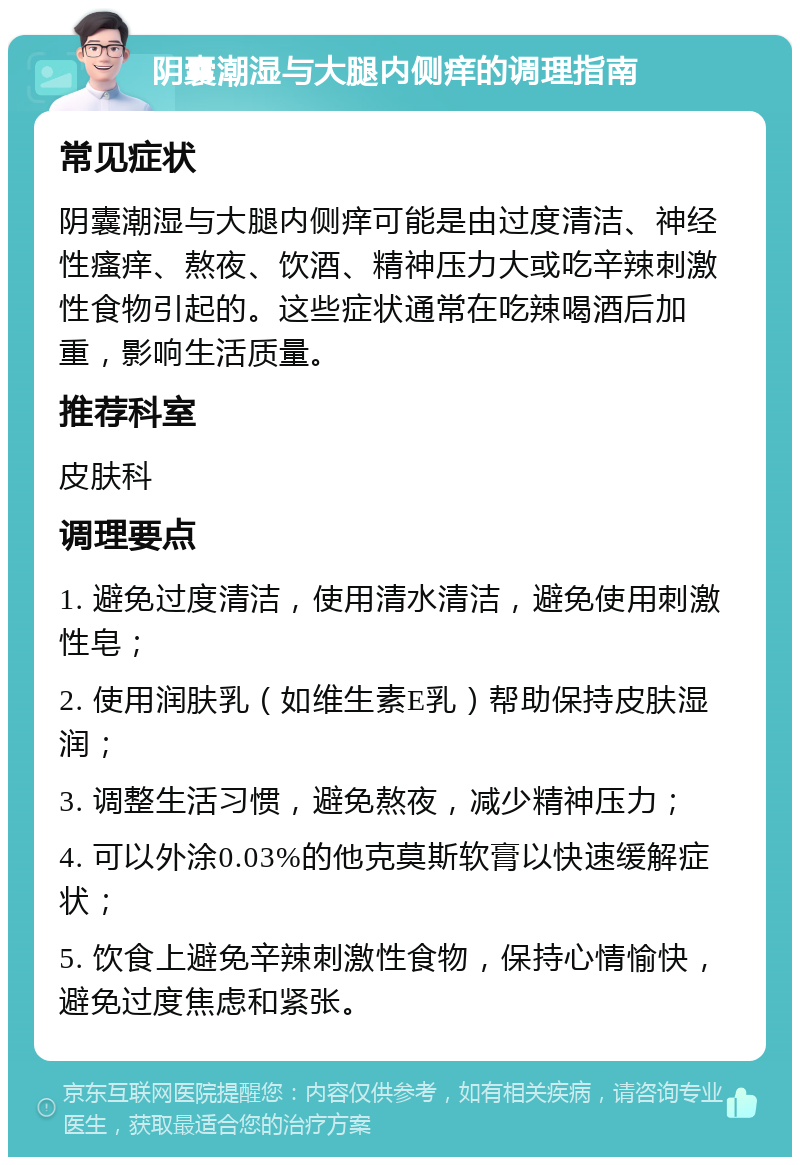 阴囊潮湿与大腿内侧痒的调理指南 常见症状 阴囊潮湿与大腿内侧痒可能是由过度清洁、神经性瘙痒、熬夜、饮酒、精神压力大或吃辛辣刺激性食物引起的。这些症状通常在吃辣喝酒后加重，影响生活质量。 推荐科室 皮肤科 调理要点 1. 避免过度清洁，使用清水清洁，避免使用刺激性皂； 2. 使用润肤乳（如维生素E乳）帮助保持皮肤湿润； 3. 调整生活习惯，避免熬夜，减少精神压力； 4. 可以外涂0.03%的他克莫斯软膏以快速缓解症状； 5. 饮食上避免辛辣刺激性食物，保持心情愉快，避免过度焦虑和紧张。