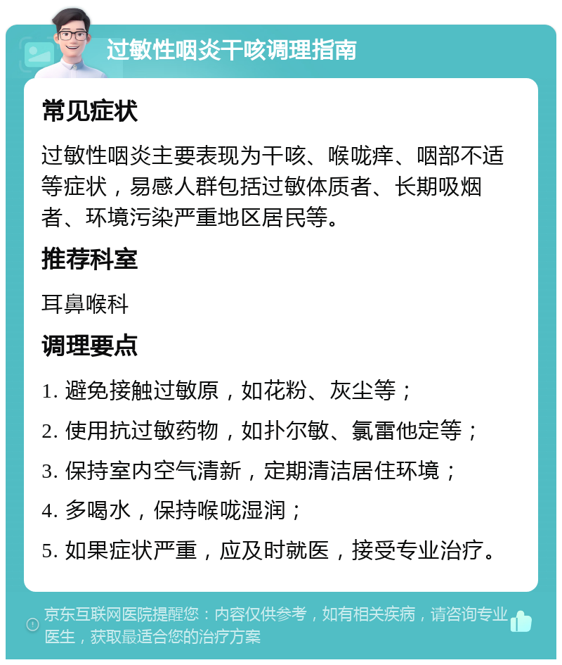 过敏性咽炎干咳调理指南 常见症状 过敏性咽炎主要表现为干咳、喉咙痒、咽部不适等症状，易感人群包括过敏体质者、长期吸烟者、环境污染严重地区居民等。 推荐科室 耳鼻喉科 调理要点 1. 避免接触过敏原，如花粉、灰尘等； 2. 使用抗过敏药物，如扑尔敏、氯雷他定等； 3. 保持室内空气清新，定期清洁居住环境； 4. 多喝水，保持喉咙湿润； 5. 如果症状严重，应及时就医，接受专业治疗。