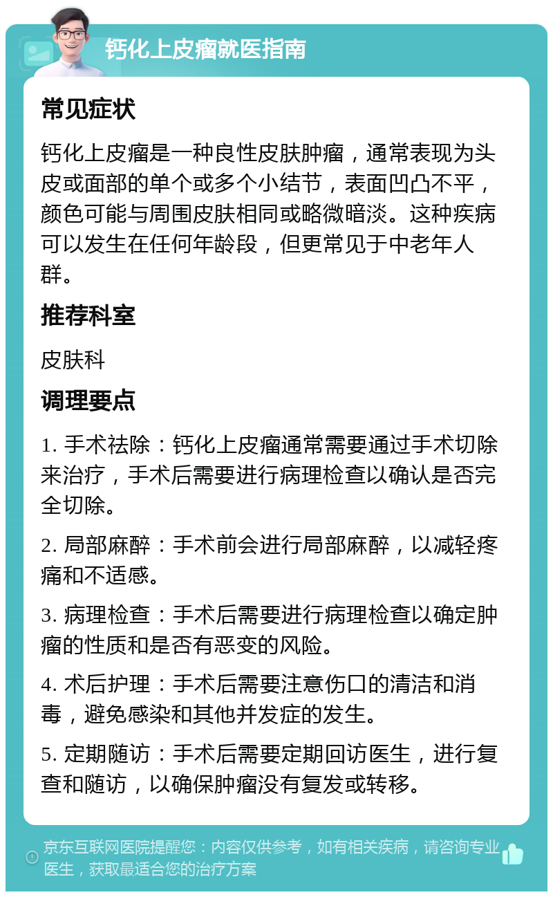 钙化上皮瘤就医指南 常见症状 钙化上皮瘤是一种良性皮肤肿瘤，通常表现为头皮或面部的单个或多个小结节，表面凹凸不平，颜色可能与周围皮肤相同或略微暗淡。这种疾病可以发生在任何年龄段，但更常见于中老年人群。 推荐科室 皮肤科 调理要点 1. 手术祛除：钙化上皮瘤通常需要通过手术切除来治疗，手术后需要进行病理检查以确认是否完全切除。 2. 局部麻醉：手术前会进行局部麻醉，以减轻疼痛和不适感。 3. 病理检查：手术后需要进行病理检查以确定肿瘤的性质和是否有恶变的风险。 4. 术后护理：手术后需要注意伤口的清洁和消毒，避免感染和其他并发症的发生。 5. 定期随访：手术后需要定期回访医生，进行复查和随访，以确保肿瘤没有复发或转移。