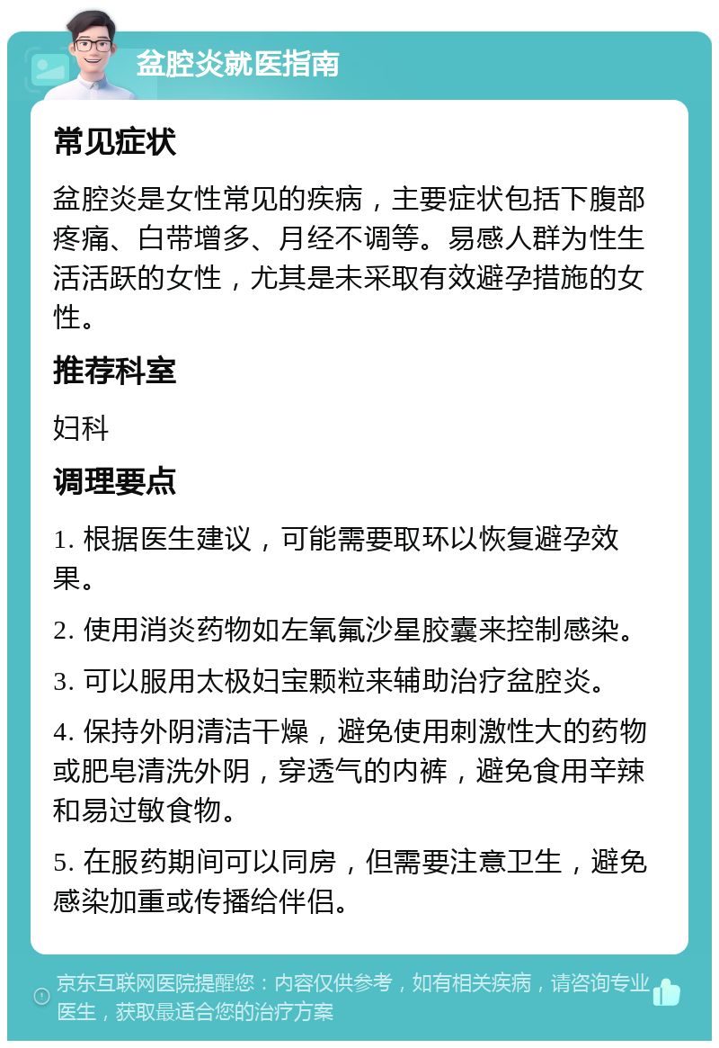 盆腔炎就医指南 常见症状 盆腔炎是女性常见的疾病，主要症状包括下腹部疼痛、白带增多、月经不调等。易感人群为性生活活跃的女性，尤其是未采取有效避孕措施的女性。 推荐科室 妇科 调理要点 1. 根据医生建议，可能需要取环以恢复避孕效果。 2. 使用消炎药物如左氧氟沙星胶囊来控制感染。 3. 可以服用太极妇宝颗粒来辅助治疗盆腔炎。 4. 保持外阴清洁干燥，避免使用刺激性大的药物或肥皂清洗外阴，穿透气的内裤，避免食用辛辣和易过敏食物。 5. 在服药期间可以同房，但需要注意卫生，避免感染加重或传播给伴侣。