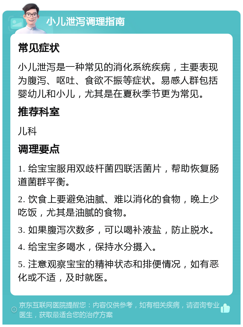 小儿泄泻调理指南 常见症状 小儿泄泻是一种常见的消化系统疾病，主要表现为腹泻、呕吐、食欲不振等症状。易感人群包括婴幼儿和小儿，尤其是在夏秋季节更为常见。 推荐科室 儿科 调理要点 1. 给宝宝服用双歧杆菌四联活菌片，帮助恢复肠道菌群平衡。 2. 饮食上要避免油腻、难以消化的食物，晚上少吃饭，尤其是油腻的食物。 3. 如果腹泻次数多，可以喝补液盐，防止脱水。 4. 给宝宝多喝水，保持水分摄入。 5. 注意观察宝宝的精神状态和排便情况，如有恶化或不适，及时就医。