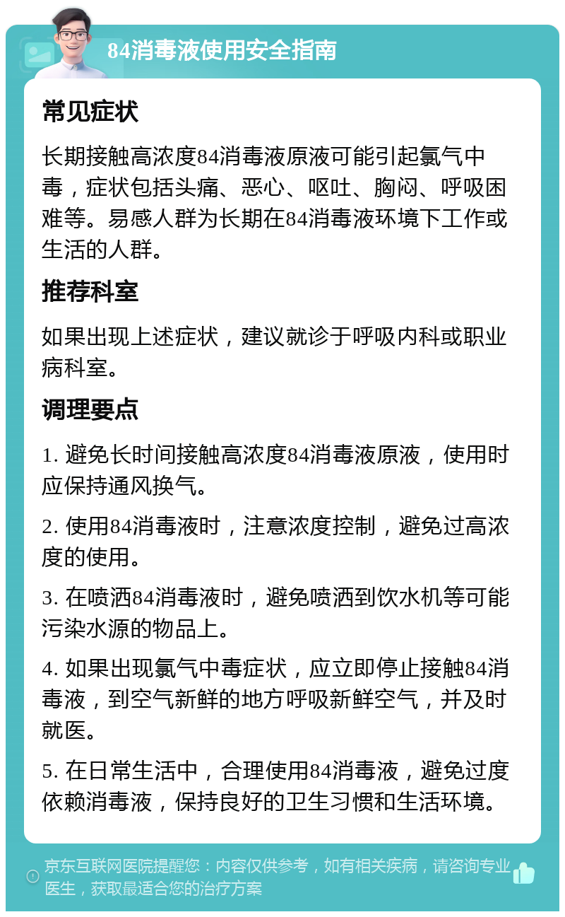 84消毒液使用安全指南 常见症状 长期接触高浓度84消毒液原液可能引起氯气中毒，症状包括头痛、恶心、呕吐、胸闷、呼吸困难等。易感人群为长期在84消毒液环境下工作或生活的人群。 推荐科室 如果出现上述症状，建议就诊于呼吸内科或职业病科室。 调理要点 1. 避免长时间接触高浓度84消毒液原液，使用时应保持通风换气。 2. 使用84消毒液时，注意浓度控制，避免过高浓度的使用。 3. 在喷洒84消毒液时，避免喷洒到饮水机等可能污染水源的物品上。 4. 如果出现氯气中毒症状，应立即停止接触84消毒液，到空气新鲜的地方呼吸新鲜空气，并及时就医。 5. 在日常生活中，合理使用84消毒液，避免过度依赖消毒液，保持良好的卫生习惯和生活环境。