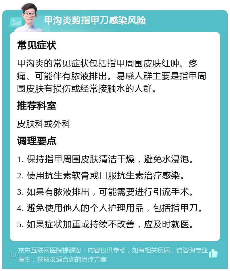 甲沟炎剪指甲刀感染风险 常见症状 甲沟炎的常见症状包括指甲周围皮肤红肿、疼痛、可能伴有脓液排出。易感人群主要是指甲周围皮肤有损伤或经常接触水的人群。 推荐科室 皮肤科或外科 调理要点 1. 保持指甲周围皮肤清洁干燥，避免水浸泡。 2. 使用抗生素软膏或口服抗生素治疗感染。 3. 如果有脓液排出，可能需要进行引流手术。 4. 避免使用他人的个人护理用品，包括指甲刀。 5. 如果症状加重或持续不改善，应及时就医。