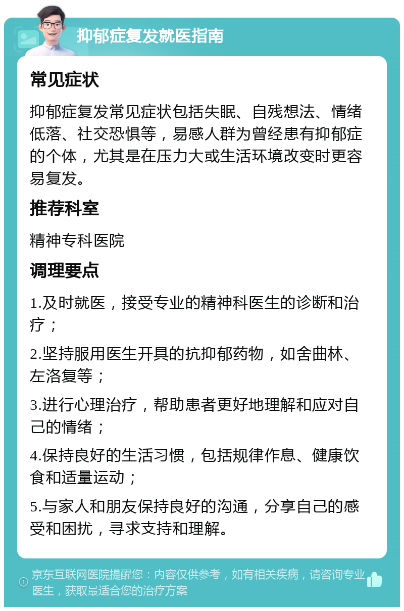 抑郁症复发就医指南 常见症状 抑郁症复发常见症状包括失眠、自残想法、情绪低落、社交恐惧等，易感人群为曾经患有抑郁症的个体，尤其是在压力大或生活环境改变时更容易复发。 推荐科室 精神专科医院 调理要点 1.及时就医，接受专业的精神科医生的诊断和治疗； 2.坚持服用医生开具的抗抑郁药物，如舍曲林、左洛复等； 3.进行心理治疗，帮助患者更好地理解和应对自己的情绪； 4.保持良好的生活习惯，包括规律作息、健康饮食和适量运动； 5.与家人和朋友保持良好的沟通，分享自己的感受和困扰，寻求支持和理解。