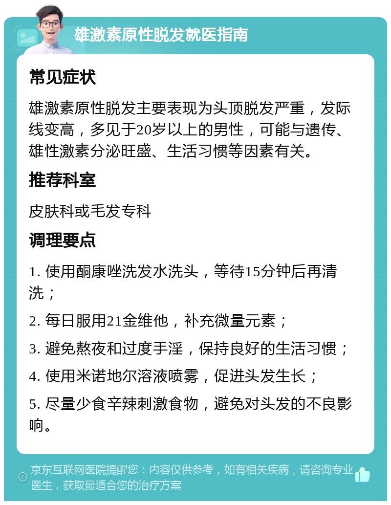 雄激素原性脱发就医指南 常见症状 雄激素原性脱发主要表现为头顶脱发严重，发际线变高，多见于20岁以上的男性，可能与遗传、雄性激素分泌旺盛、生活习惯等因素有关。 推荐科室 皮肤科或毛发专科 调理要点 1. 使用酮康唑洗发水洗头，等待15分钟后再清洗； 2. 每日服用21金维他，补充微量元素； 3. 避免熬夜和过度手淫，保持良好的生活习惯； 4. 使用米诺地尔溶液喷雾，促进头发生长； 5. 尽量少食辛辣刺激食物，避免对头发的不良影响。