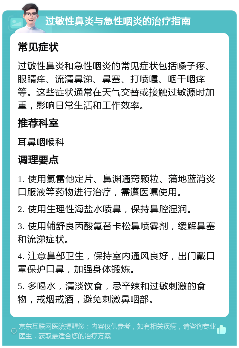 过敏性鼻炎与急性咽炎的治疗指南 常见症状 过敏性鼻炎和急性咽炎的常见症状包括嗓子疼、眼睛痒、流清鼻涕、鼻塞、打喷嚏、咽干咽痒等。这些症状通常在天气交替或接触过敏源时加重，影响日常生活和工作效率。 推荐科室 耳鼻咽喉科 调理要点 1. 使用氯雷他定片、鼻渊通窍颗粒、蒲地蓝消炎口服液等药物进行治疗，需遵医嘱使用。 2. 使用生理性海盐水喷鼻，保持鼻腔湿润。 3. 使用辅舒良丙酸氟替卡松鼻喷雾剂，缓解鼻塞和流涕症状。 4. 注意鼻部卫生，保持室内通风良好，出门戴口罩保护口鼻，加强身体锻炼。 5. 多喝水，清淡饮食，忌辛辣和过敏刺激的食物，戒烟戒酒，避免刺激鼻咽部。