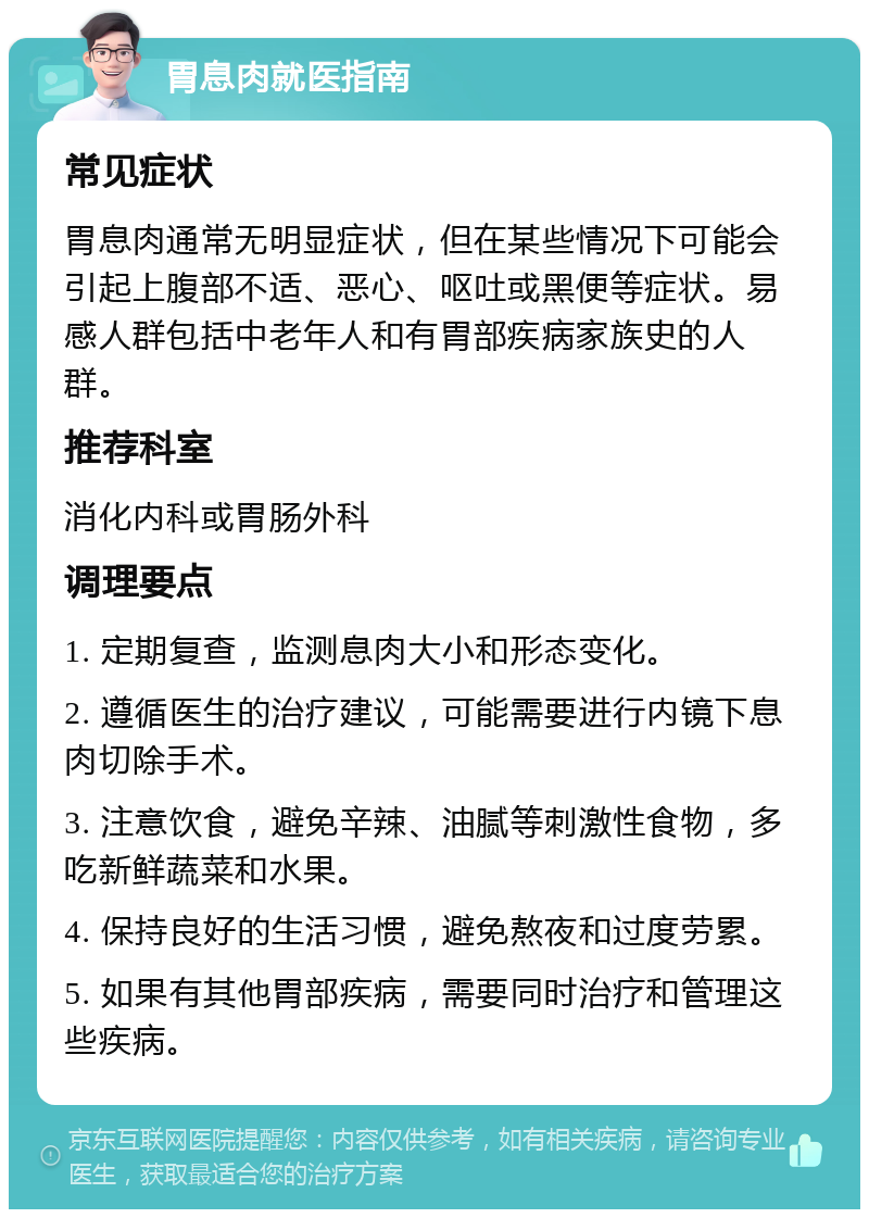 胃息肉就医指南 常见症状 胃息肉通常无明显症状，但在某些情况下可能会引起上腹部不适、恶心、呕吐或黑便等症状。易感人群包括中老年人和有胃部疾病家族史的人群。 推荐科室 消化内科或胃肠外科 调理要点 1. 定期复查，监测息肉大小和形态变化。 2. 遵循医生的治疗建议，可能需要进行内镜下息肉切除手术。 3. 注意饮食，避免辛辣、油腻等刺激性食物，多吃新鲜蔬菜和水果。 4. 保持良好的生活习惯，避免熬夜和过度劳累。 5. 如果有其他胃部疾病，需要同时治疗和管理这些疾病。