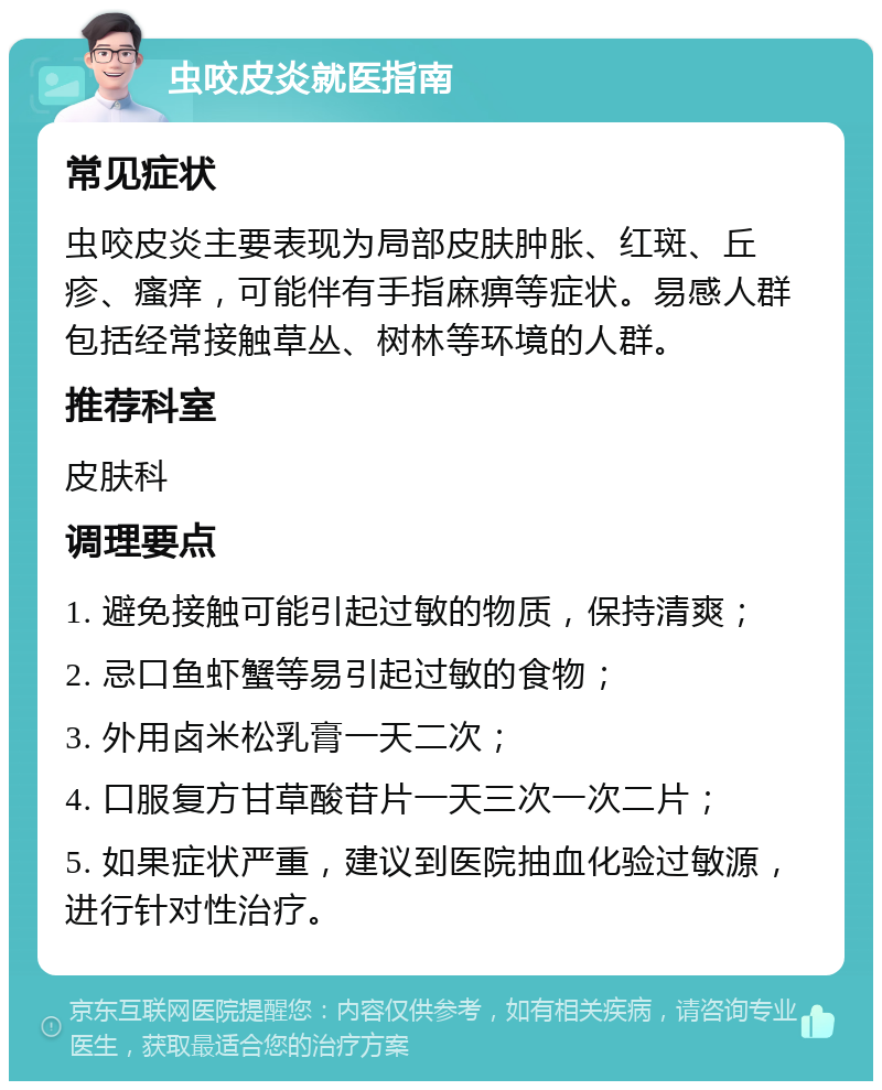 虫咬皮炎就医指南 常见症状 虫咬皮炎主要表现为局部皮肤肿胀、红斑、丘疹、瘙痒，可能伴有手指麻痹等症状。易感人群包括经常接触草丛、树林等环境的人群。 推荐科室 皮肤科 调理要点 1. 避免接触可能引起过敏的物质，保持清爽； 2. 忌口鱼虾蟹等易引起过敏的食物； 3. 外用卤米松乳膏一天二次； 4. 口服复方甘草酸苷片一天三次一次二片； 5. 如果症状严重，建议到医院抽血化验过敏源，进行针对性治疗。