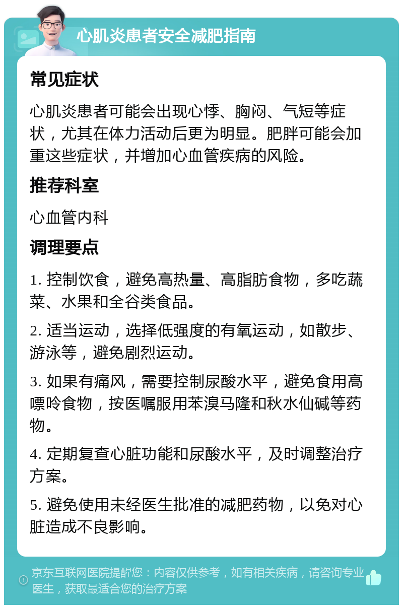 心肌炎患者安全减肥指南 常见症状 心肌炎患者可能会出现心悸、胸闷、气短等症状，尤其在体力活动后更为明显。肥胖可能会加重这些症状，并增加心血管疾病的风险。 推荐科室 心血管内科 调理要点 1. 控制饮食，避免高热量、高脂肪食物，多吃蔬菜、水果和全谷类食品。 2. 适当运动，选择低强度的有氧运动，如散步、游泳等，避免剧烈运动。 3. 如果有痛风，需要控制尿酸水平，避免食用高嘌呤食物，按医嘱服用苯溴马隆和秋水仙碱等药物。 4. 定期复查心脏功能和尿酸水平，及时调整治疗方案。 5. 避免使用未经医生批准的减肥药物，以免对心脏造成不良影响。