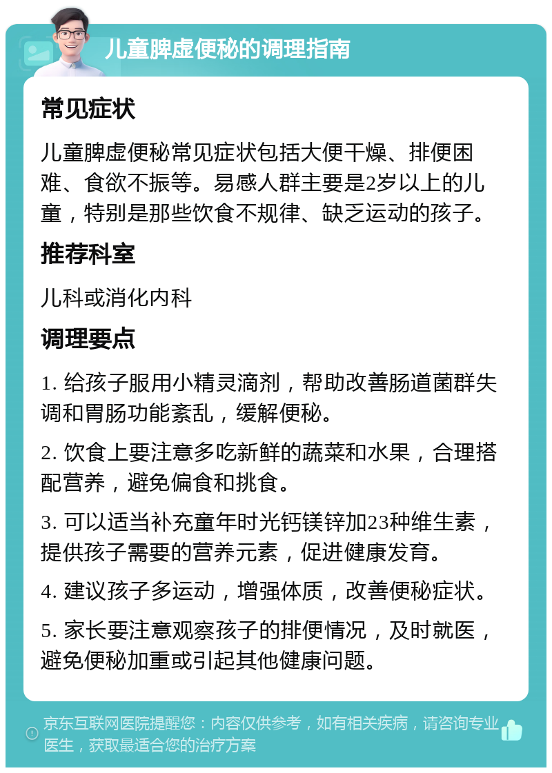 儿童脾虚便秘的调理指南 常见症状 儿童脾虚便秘常见症状包括大便干燥、排便困难、食欲不振等。易感人群主要是2岁以上的儿童，特别是那些饮食不规律、缺乏运动的孩子。 推荐科室 儿科或消化内科 调理要点 1. 给孩子服用小精灵滴剂，帮助改善肠道菌群失调和胃肠功能紊乱，缓解便秘。 2. 饮食上要注意多吃新鲜的蔬菜和水果，合理搭配营养，避免偏食和挑食。 3. 可以适当补充童年时光钙镁锌加23种维生素，提供孩子需要的营养元素，促进健康发育。 4. 建议孩子多运动，增强体质，改善便秘症状。 5. 家长要注意观察孩子的排便情况，及时就医，避免便秘加重或引起其他健康问题。