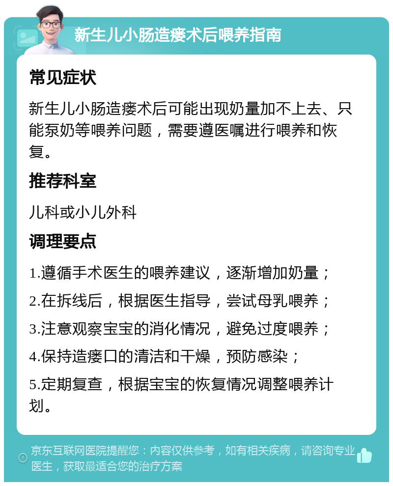 新生儿小肠造瘘术后喂养指南 常见症状 新生儿小肠造瘘术后可能出现奶量加不上去、只能泵奶等喂养问题，需要遵医嘱进行喂养和恢复。 推荐科室 儿科或小儿外科 调理要点 1.遵循手术医生的喂养建议，逐渐增加奶量； 2.在拆线后，根据医生指导，尝试母乳喂养； 3.注意观察宝宝的消化情况，避免过度喂养； 4.保持造瘘口的清洁和干燥，预防感染； 5.定期复查，根据宝宝的恢复情况调整喂养计划。