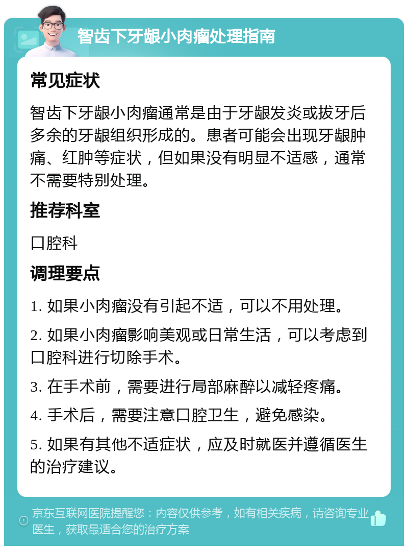 智齿下牙龈小肉瘤处理指南 常见症状 智齿下牙龈小肉瘤通常是由于牙龈发炎或拔牙后多余的牙龈组织形成的。患者可能会出现牙龈肿痛、红肿等症状，但如果没有明显不适感，通常不需要特别处理。 推荐科室 口腔科 调理要点 1. 如果小肉瘤没有引起不适，可以不用处理。 2. 如果小肉瘤影响美观或日常生活，可以考虑到口腔科进行切除手术。 3. 在手术前，需要进行局部麻醉以减轻疼痛。 4. 手术后，需要注意口腔卫生，避免感染。 5. 如果有其他不适症状，应及时就医并遵循医生的治疗建议。