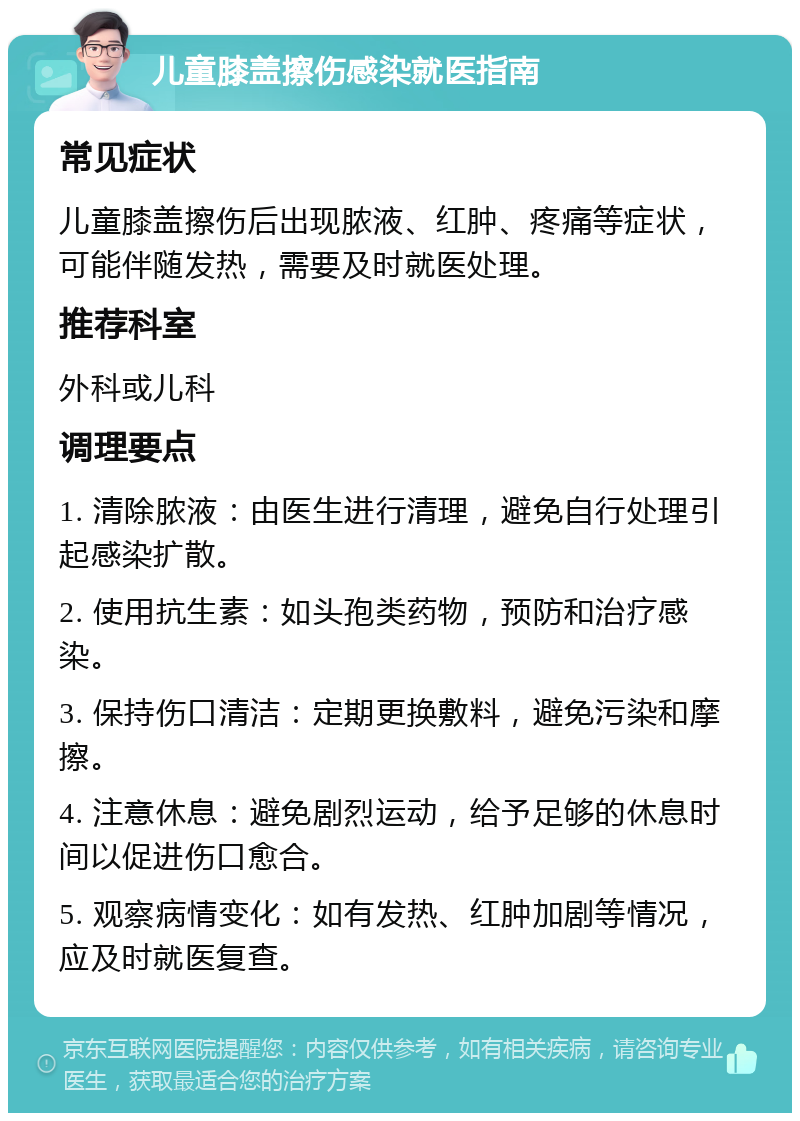 儿童膝盖擦伤感染就医指南 常见症状 儿童膝盖擦伤后出现脓液、红肿、疼痛等症状，可能伴随发热，需要及时就医处理。 推荐科室 外科或儿科 调理要点 1. 清除脓液：由医生进行清理，避免自行处理引起感染扩散。 2. 使用抗生素：如头孢类药物，预防和治疗感染。 3. 保持伤口清洁：定期更换敷料，避免污染和摩擦。 4. 注意休息：避免剧烈运动，给予足够的休息时间以促进伤口愈合。 5. 观察病情变化：如有发热、红肿加剧等情况，应及时就医复查。