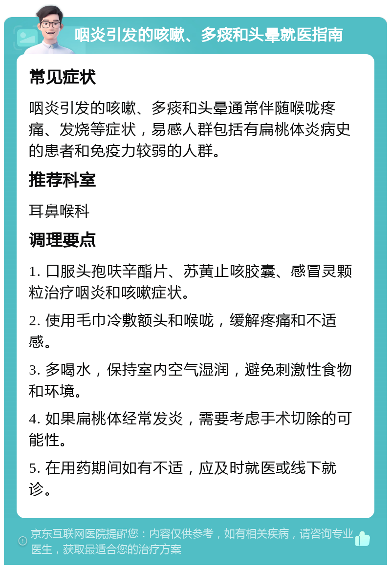 咽炎引发的咳嗽、多痰和头晕就医指南 常见症状 咽炎引发的咳嗽、多痰和头晕通常伴随喉咙疼痛、发烧等症状，易感人群包括有扁桃体炎病史的患者和免疫力较弱的人群。 推荐科室 耳鼻喉科 调理要点 1. 口服头孢呋辛酯片、苏黄止咳胶囊、感冒灵颗粒治疗咽炎和咳嗽症状。 2. 使用毛巾冷敷额头和喉咙，缓解疼痛和不适感。 3. 多喝水，保持室内空气湿润，避免刺激性食物和环境。 4. 如果扁桃体经常发炎，需要考虑手术切除的可能性。 5. 在用药期间如有不适，应及时就医或线下就诊。