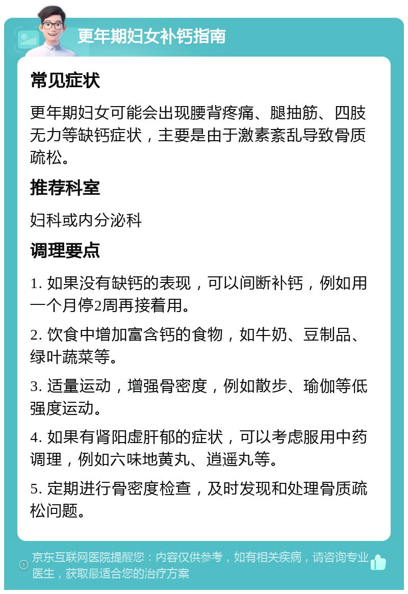 更年期妇女补钙指南 常见症状 更年期妇女可能会出现腰背疼痛、腿抽筋、四肢无力等缺钙症状，主要是由于激素紊乱导致骨质疏松。 推荐科室 妇科或内分泌科 调理要点 1. 如果没有缺钙的表现，可以间断补钙，例如用一个月停2周再接着用。 2. 饮食中增加富含钙的食物，如牛奶、豆制品、绿叶蔬菜等。 3. 适量运动，增强骨密度，例如散步、瑜伽等低强度运动。 4. 如果有肾阳虚肝郁的症状，可以考虑服用中药调理，例如六味地黄丸、逍遥丸等。 5. 定期进行骨密度检查，及时发现和处理骨质疏松问题。