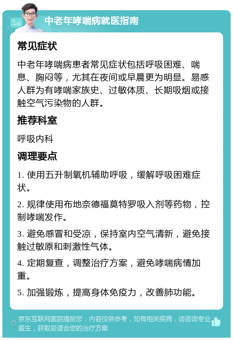 中老年哮喘病就医指南 常见症状 中老年哮喘病患者常见症状包括呼吸困难、喘息、胸闷等，尤其在夜间或早晨更为明显。易感人群为有哮喘家族史、过敏体质、长期吸烟或接触空气污染物的人群。 推荐科室 呼吸内科 调理要点 1. 使用五升制氧机辅助呼吸，缓解呼吸困难症状。 2. 规律使用布地奈德福莫特罗吸入剂等药物，控制哮喘发作。 3. 避免感冒和受凉，保持室内空气清新，避免接触过敏原和刺激性气体。 4. 定期复查，调整治疗方案，避免哮喘病情加重。 5. 加强锻炼，提高身体免疫力，改善肺功能。