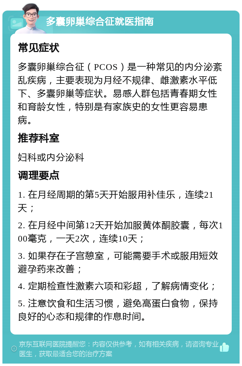 多囊卵巢综合征就医指南 常见症状 多囊卵巢综合征（PCOS）是一种常见的内分泌紊乱疾病，主要表现为月经不规律、雌激素水平低下、多囊卵巢等症状。易感人群包括青春期女性和育龄女性，特别是有家族史的女性更容易患病。 推荐科室 妇科或内分泌科 调理要点 1. 在月经周期的第5天开始服用补佳乐，连续21天； 2. 在月经中间第12天开始加服黄体酮胶囊，每次100毫克，一天2次，连续10天； 3. 如果存在子宫憩室，可能需要手术或服用短效避孕药来改善； 4. 定期检查性激素六项和彩超，了解病情变化； 5. 注意饮食和生活习惯，避免高蛋白食物，保持良好的心态和规律的作息时间。