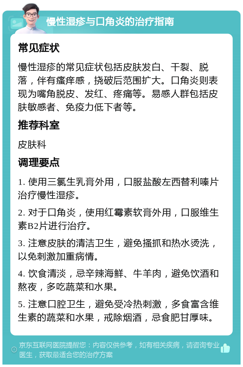 慢性湿疹与口角炎的治疗指南 常见症状 慢性湿疹的常见症状包括皮肤发白、干裂、脱落，伴有瘙痒感，挠破后范围扩大。口角炎则表现为嘴角脱皮、发红、疼痛等。易感人群包括皮肤敏感者、免疫力低下者等。 推荐科室 皮肤科 调理要点 1. 使用三氯生乳膏外用，口服盐酸左西替利嗪片治疗慢性湿疹。 2. 对于口角炎，使用红霉素软膏外用，口服维生素B2片进行治疗。 3. 注意皮肤的清洁卫生，避免搔抓和热水烫洗，以免刺激加重病情。 4. 饮食清淡，忌辛辣海鲜、牛羊肉，避免饮酒和熬夜，多吃蔬菜和水果。 5. 注意口腔卫生，避免受冷热刺激，多食富含维生素的蔬菜和水果，戒除烟酒，忌食肥甘厚味。