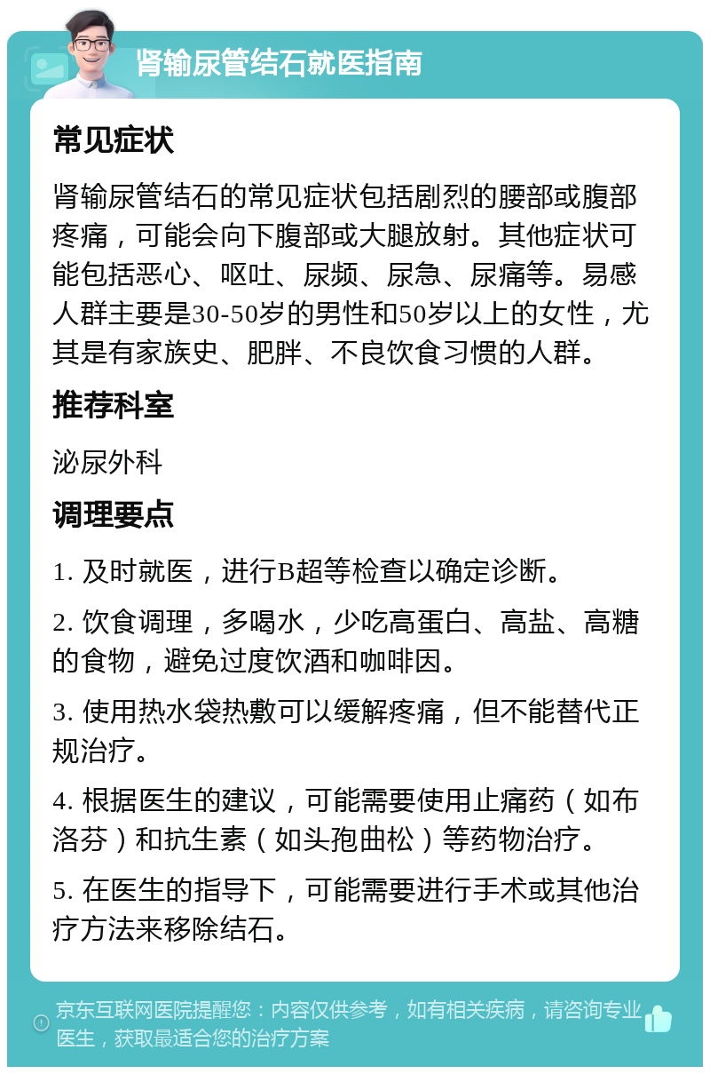 肾输尿管结石就医指南 常见症状 肾输尿管结石的常见症状包括剧烈的腰部或腹部疼痛，可能会向下腹部或大腿放射。其他症状可能包括恶心、呕吐、尿频、尿急、尿痛等。易感人群主要是30-50岁的男性和50岁以上的女性，尤其是有家族史、肥胖、不良饮食习惯的人群。 推荐科室 泌尿外科 调理要点 1. 及时就医，进行B超等检查以确定诊断。 2. 饮食调理，多喝水，少吃高蛋白、高盐、高糖的食物，避免过度饮酒和咖啡因。 3. 使用热水袋热敷可以缓解疼痛，但不能替代正规治疗。 4. 根据医生的建议，可能需要使用止痛药（如布洛芬）和抗生素（如头孢曲松）等药物治疗。 5. 在医生的指导下，可能需要进行手术或其他治疗方法来移除结石。