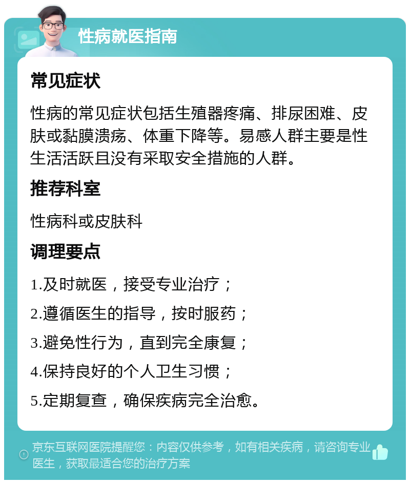 性病就医指南 常见症状 性病的常见症状包括生殖器疼痛、排尿困难、皮肤或黏膜溃疡、体重下降等。易感人群主要是性生活活跃且没有采取安全措施的人群。 推荐科室 性病科或皮肤科 调理要点 1.及时就医，接受专业治疗； 2.遵循医生的指导，按时服药； 3.避免性行为，直到完全康复； 4.保持良好的个人卫生习惯； 5.定期复查，确保疾病完全治愈。