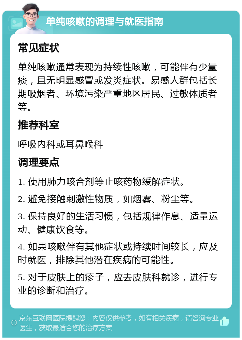 单纯咳嗽的调理与就医指南 常见症状 单纯咳嗽通常表现为持续性咳嗽，可能伴有少量痰，且无明显感冒或发炎症状。易感人群包括长期吸烟者、环境污染严重地区居民、过敏体质者等。 推荐科室 呼吸内科或耳鼻喉科 调理要点 1. 使用肺力咳合剂等止咳药物缓解症状。 2. 避免接触刺激性物质，如烟雾、粉尘等。 3. 保持良好的生活习惯，包括规律作息、适量运动、健康饮食等。 4. 如果咳嗽伴有其他症状或持续时间较长，应及时就医，排除其他潜在疾病的可能性。 5. 对于皮肤上的疹子，应去皮肤科就诊，进行专业的诊断和治疗。