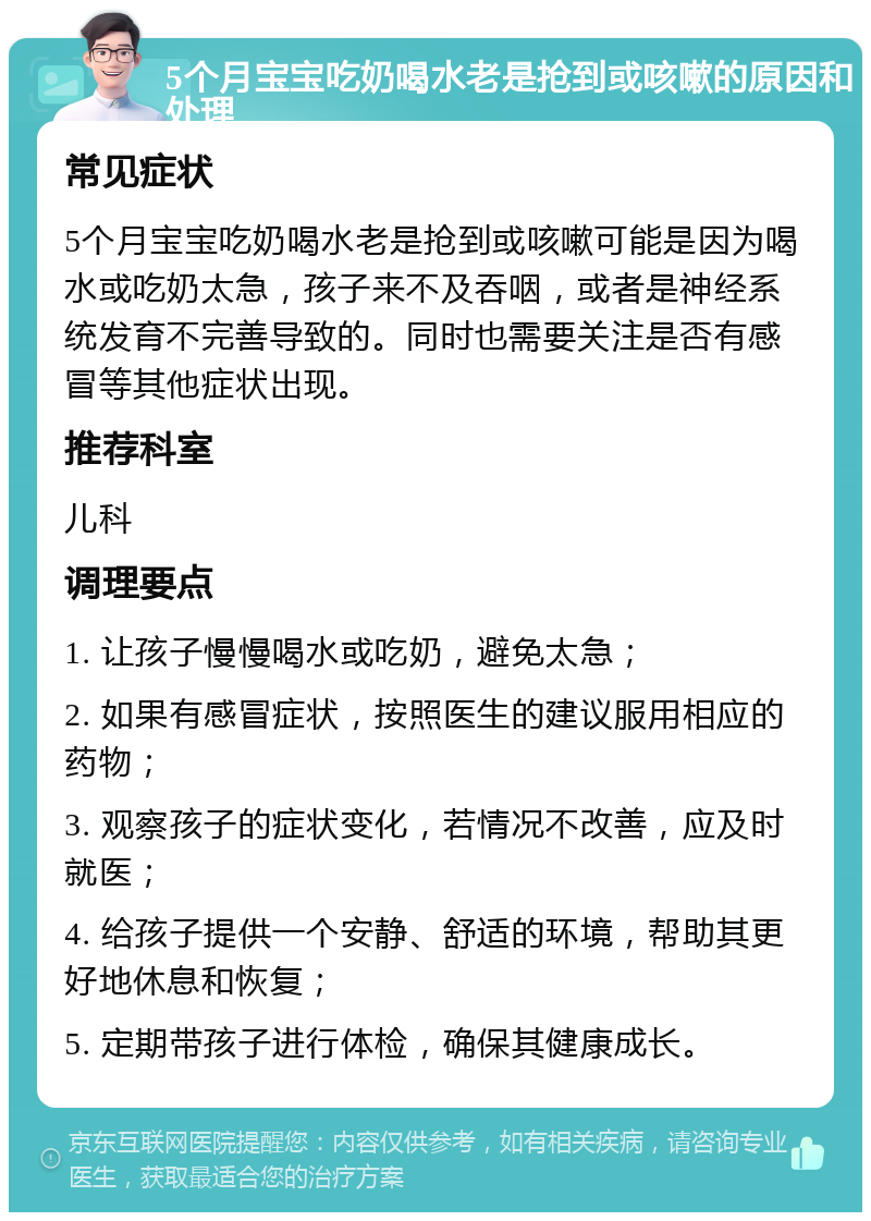 5个月宝宝吃奶喝水老是抢到或咳嗽的原因和处理 常见症状 5个月宝宝吃奶喝水老是抢到或咳嗽可能是因为喝水或吃奶太急，孩子来不及吞咽，或者是神经系统发育不完善导致的。同时也需要关注是否有感冒等其他症状出现。 推荐科室 儿科 调理要点 1. 让孩子慢慢喝水或吃奶，避免太急； 2. 如果有感冒症状，按照医生的建议服用相应的药物； 3. 观察孩子的症状变化，若情况不改善，应及时就医； 4. 给孩子提供一个安静、舒适的环境，帮助其更好地休息和恢复； 5. 定期带孩子进行体检，确保其健康成长。