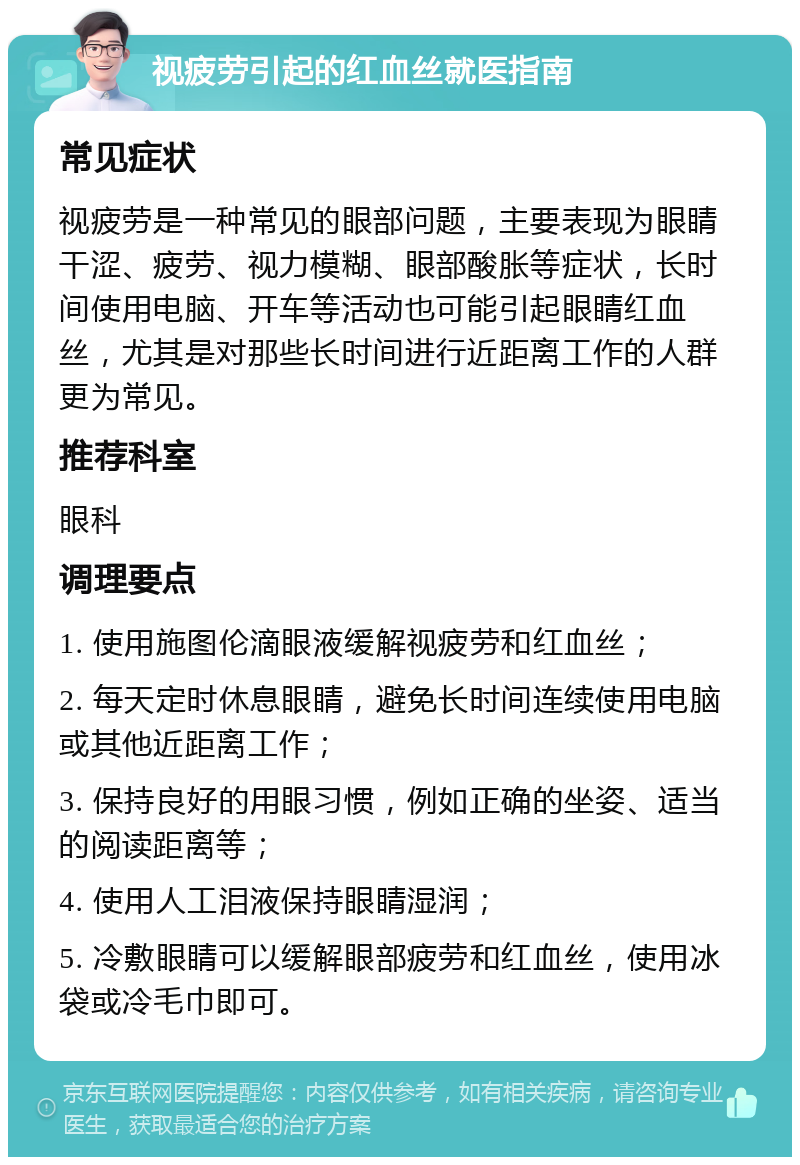 视疲劳引起的红血丝就医指南 常见症状 视疲劳是一种常见的眼部问题，主要表现为眼睛干涩、疲劳、视力模糊、眼部酸胀等症状，长时间使用电脑、开车等活动也可能引起眼睛红血丝，尤其是对那些长时间进行近距离工作的人群更为常见。 推荐科室 眼科 调理要点 1. 使用施图伦滴眼液缓解视疲劳和红血丝； 2. 每天定时休息眼睛，避免长时间连续使用电脑或其他近距离工作； 3. 保持良好的用眼习惯，例如正确的坐姿、适当的阅读距离等； 4. 使用人工泪液保持眼睛湿润； 5. 冷敷眼睛可以缓解眼部疲劳和红血丝，使用冰袋或冷毛巾即可。