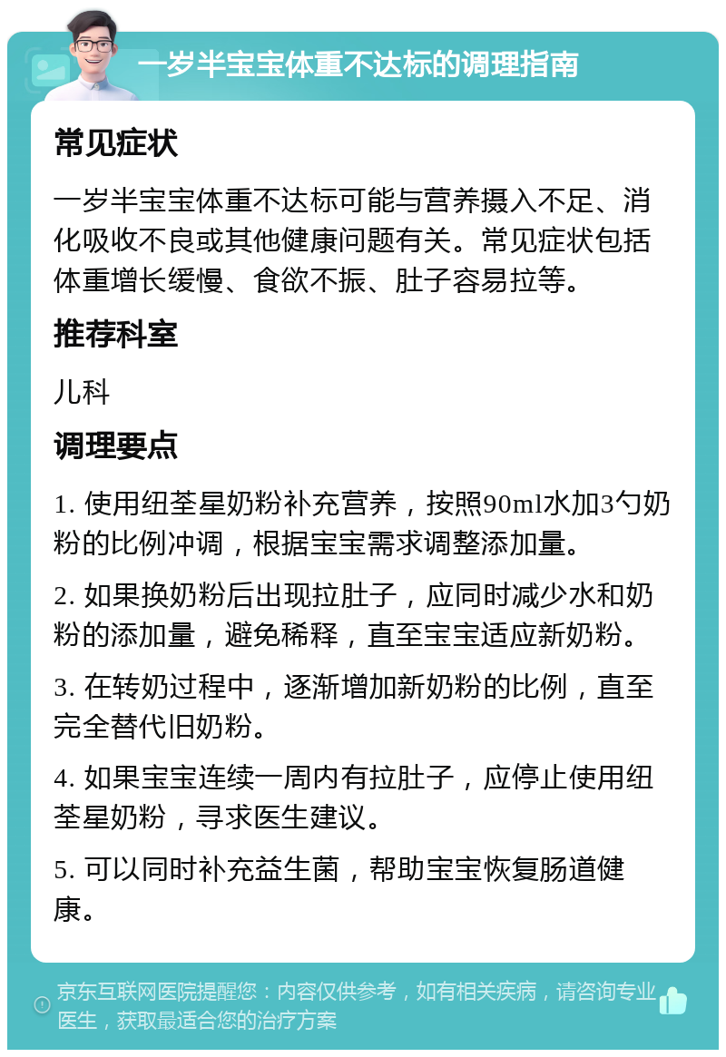 一岁半宝宝体重不达标的调理指南 常见症状 一岁半宝宝体重不达标可能与营养摄入不足、消化吸收不良或其他健康问题有关。常见症状包括体重增长缓慢、食欲不振、肚子容易拉等。 推荐科室 儿科 调理要点 1. 使用纽荃星奶粉补充营养，按照90ml水加3勺奶粉的比例冲调，根据宝宝需求调整添加量。 2. 如果换奶粉后出现拉肚子，应同时减少水和奶粉的添加量，避免稀释，直至宝宝适应新奶粉。 3. 在转奶过程中，逐渐增加新奶粉的比例，直至完全替代旧奶粉。 4. 如果宝宝连续一周内有拉肚子，应停止使用纽荃星奶粉，寻求医生建议。 5. 可以同时补充益生菌，帮助宝宝恢复肠道健康。