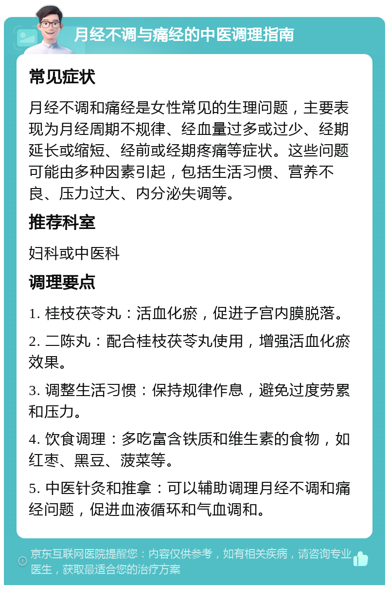 月经不调与痛经的中医调理指南 常见症状 月经不调和痛经是女性常见的生理问题，主要表现为月经周期不规律、经血量过多或过少、经期延长或缩短、经前或经期疼痛等症状。这些问题可能由多种因素引起，包括生活习惯、营养不良、压力过大、内分泌失调等。 推荐科室 妇科或中医科 调理要点 1. 桂枝茯苓丸：活血化瘀，促进子宫内膜脱落。 2. 二陈丸：配合桂枝茯苓丸使用，增强活血化瘀效果。 3. 调整生活习惯：保持规律作息，避免过度劳累和压力。 4. 饮食调理：多吃富含铁质和维生素的食物，如红枣、黑豆、菠菜等。 5. 中医针灸和推拿：可以辅助调理月经不调和痛经问题，促进血液循环和气血调和。