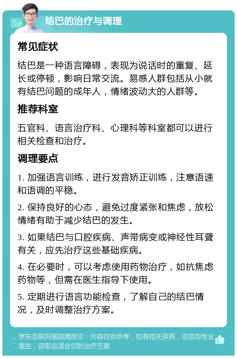 结巴的治疗与调理 常见症状 结巴是一种语言障碍，表现为说话时的重复、延长或停顿，影响日常交流。易感人群包括从小就有结巴问题的成年人，情绪波动大的人群等。 推荐科室 五官科、语言治疗科、心理科等科室都可以进行相关检查和治疗。 调理要点 1. 加强语言训练，进行发音矫正训练，注意语速和语调的平稳。 2. 保持良好的心态，避免过度紧张和焦虑，放松情绪有助于减少结巴的发生。 3. 如果结巴与口腔疾病、声带病变或神经性耳聋有关，应先治疗这些基础疾病。 4. 在必要时，可以考虑使用药物治疗，如抗焦虑药物等，但需在医生指导下使用。 5. 定期进行语言功能检查，了解自己的结巴情况，及时调整治疗方案。