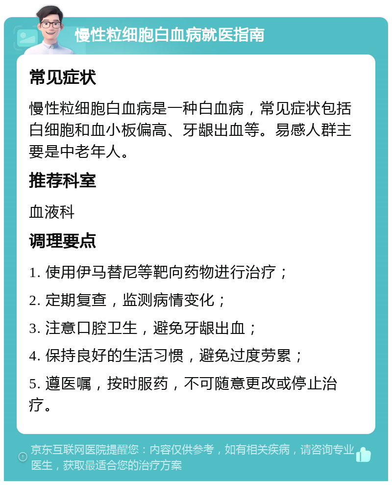 慢性粒细胞白血病就医指南 常见症状 慢性粒细胞白血病是一种白血病，常见症状包括白细胞和血小板偏高、牙龈出血等。易感人群主要是中老年人。 推荐科室 血液科 调理要点 1. 使用伊马替尼等靶向药物进行治疗； 2. 定期复查，监测病情变化； 3. 注意口腔卫生，避免牙龈出血； 4. 保持良好的生活习惯，避免过度劳累； 5. 遵医嘱，按时服药，不可随意更改或停止治疗。