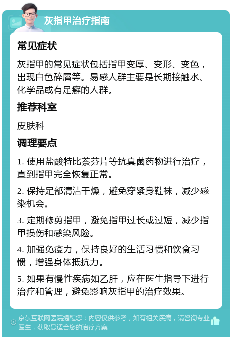 灰指甲治疗指南 常见症状 灰指甲的常见症状包括指甲变厚、变形、变色，出现白色碎屑等。易感人群主要是长期接触水、化学品或有足癣的人群。 推荐科室 皮肤科 调理要点 1. 使用盐酸特比萘芬片等抗真菌药物进行治疗，直到指甲完全恢复正常。 2. 保持足部清洁干燥，避免穿紧身鞋袜，减少感染机会。 3. 定期修剪指甲，避免指甲过长或过短，减少指甲损伤和感染风险。 4. 加强免疫力，保持良好的生活习惯和饮食习惯，增强身体抵抗力。 5. 如果有慢性疾病如乙肝，应在医生指导下进行治疗和管理，避免影响灰指甲的治疗效果。