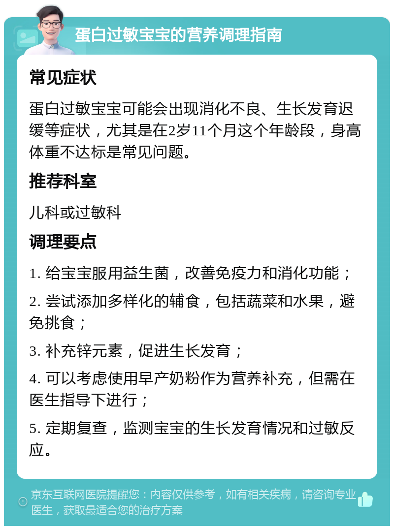 蛋白过敏宝宝的营养调理指南 常见症状 蛋白过敏宝宝可能会出现消化不良、生长发育迟缓等症状，尤其是在2岁11个月这个年龄段，身高体重不达标是常见问题。 推荐科室 儿科或过敏科 调理要点 1. 给宝宝服用益生菌，改善免疫力和消化功能； 2. 尝试添加多样化的辅食，包括蔬菜和水果，避免挑食； 3. 补充锌元素，促进生长发育； 4. 可以考虑使用早产奶粉作为营养补充，但需在医生指导下进行； 5. 定期复查，监测宝宝的生长发育情况和过敏反应。