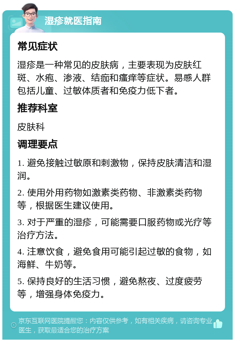 湿疹就医指南 常见症状 湿疹是一种常见的皮肤病，主要表现为皮肤红斑、水疱、渗液、结痂和瘙痒等症状。易感人群包括儿童、过敏体质者和免疫力低下者。 推荐科室 皮肤科 调理要点 1. 避免接触过敏原和刺激物，保持皮肤清洁和湿润。 2. 使用外用药物如激素类药物、非激素类药物等，根据医生建议使用。 3. 对于严重的湿疹，可能需要口服药物或光疗等治疗方法。 4. 注意饮食，避免食用可能引起过敏的食物，如海鲜、牛奶等。 5. 保持良好的生活习惯，避免熬夜、过度疲劳等，增强身体免疫力。