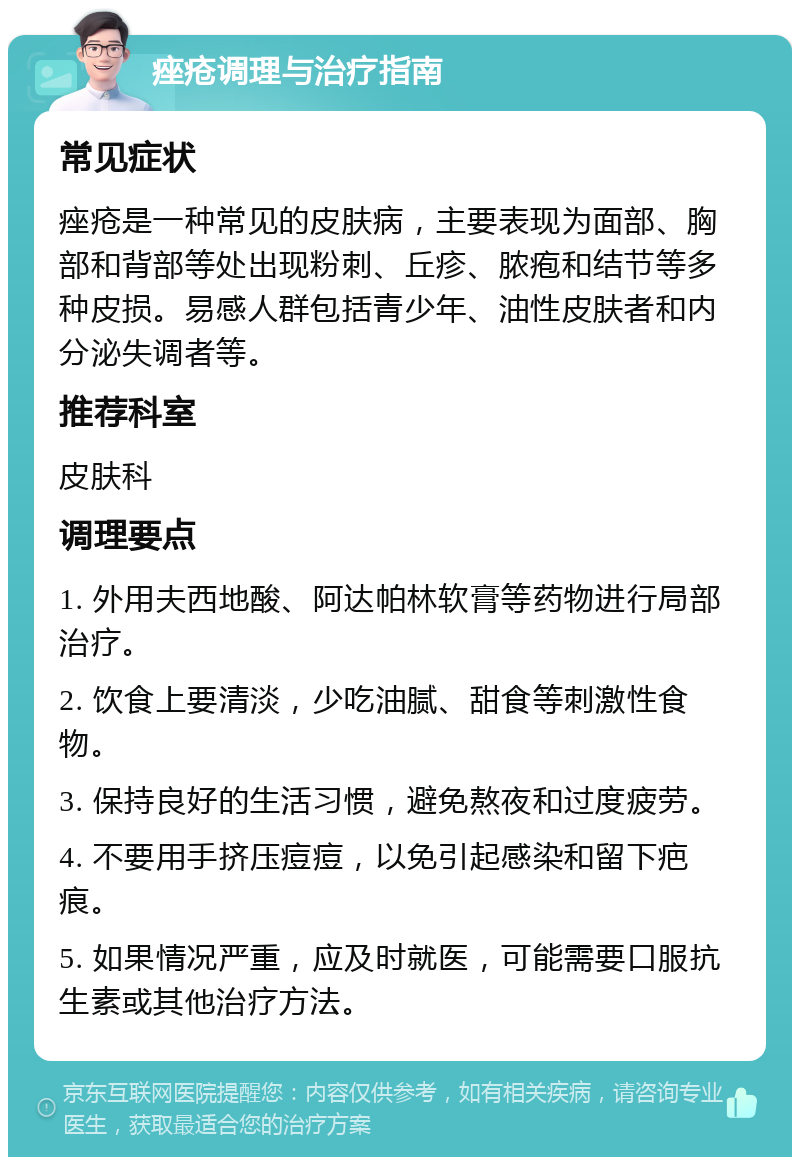 痤疮调理与治疗指南 常见症状 痤疮是一种常见的皮肤病，主要表现为面部、胸部和背部等处出现粉刺、丘疹、脓疱和结节等多种皮损。易感人群包括青少年、油性皮肤者和内分泌失调者等。 推荐科室 皮肤科 调理要点 1. 外用夫西地酸、阿达帕林软膏等药物进行局部治疗。 2. 饮食上要清淡，少吃油腻、甜食等刺激性食物。 3. 保持良好的生活习惯，避免熬夜和过度疲劳。 4. 不要用手挤压痘痘，以免引起感染和留下疤痕。 5. 如果情况严重，应及时就医，可能需要口服抗生素或其他治疗方法。