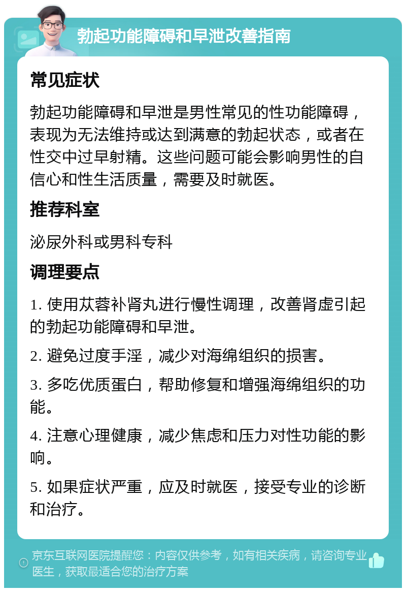 勃起功能障碍和早泄改善指南 常见症状 勃起功能障碍和早泄是男性常见的性功能障碍，表现为无法维持或达到满意的勃起状态，或者在性交中过早射精。这些问题可能会影响男性的自信心和性生活质量，需要及时就医。 推荐科室 泌尿外科或男科专科 调理要点 1. 使用苁蓉补肾丸进行慢性调理，改善肾虚引起的勃起功能障碍和早泄。 2. 避免过度手淫，减少对海绵组织的损害。 3. 多吃优质蛋白，帮助修复和增强海绵组织的功能。 4. 注意心理健康，减少焦虑和压力对性功能的影响。 5. 如果症状严重，应及时就医，接受专业的诊断和治疗。