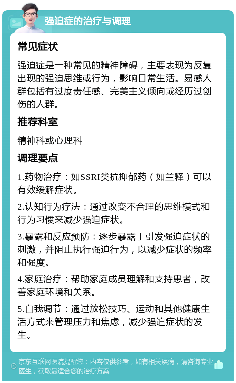 强迫症的治疗与调理 常见症状 强迫症是一种常见的精神障碍，主要表现为反复出现的强迫思维或行为，影响日常生活。易感人群包括有过度责任感、完美主义倾向或经历过创伤的人群。 推荐科室 精神科或心理科 调理要点 1.药物治疗：如SSRI类抗抑郁药（如兰释）可以有效缓解症状。 2.认知行为疗法：通过改变不合理的思维模式和行为习惯来减少强迫症状。 3.暴露和反应预防：逐步暴露于引发强迫症状的刺激，并阻止执行强迫行为，以减少症状的频率和强度。 4.家庭治疗：帮助家庭成员理解和支持患者，改善家庭环境和关系。 5.自我调节：通过放松技巧、运动和其他健康生活方式来管理压力和焦虑，减少强迫症状的发生。