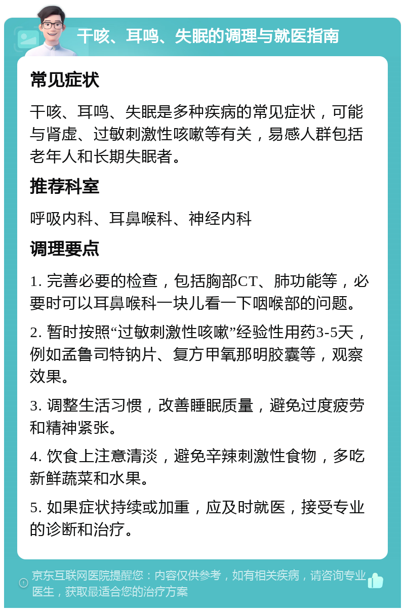 干咳、耳鸣、失眠的调理与就医指南 常见症状 干咳、耳鸣、失眠是多种疾病的常见症状，可能与肾虚、过敏刺激性咳嗽等有关，易感人群包括老年人和长期失眠者。 推荐科室 呼吸内科、耳鼻喉科、神经内科 调理要点 1. 完善必要的检查，包括胸部CT、肺功能等，必要时可以耳鼻喉科一块儿看一下咽喉部的问题。 2. 暂时按照“过敏刺激性咳嗽”经验性用药3-5天，例如孟鲁司特钠片、复方甲氧那明胶囊等，观察效果。 3. 调整生活习惯，改善睡眠质量，避免过度疲劳和精神紧张。 4. 饮食上注意清淡，避免辛辣刺激性食物，多吃新鲜蔬菜和水果。 5. 如果症状持续或加重，应及时就医，接受专业的诊断和治疗。