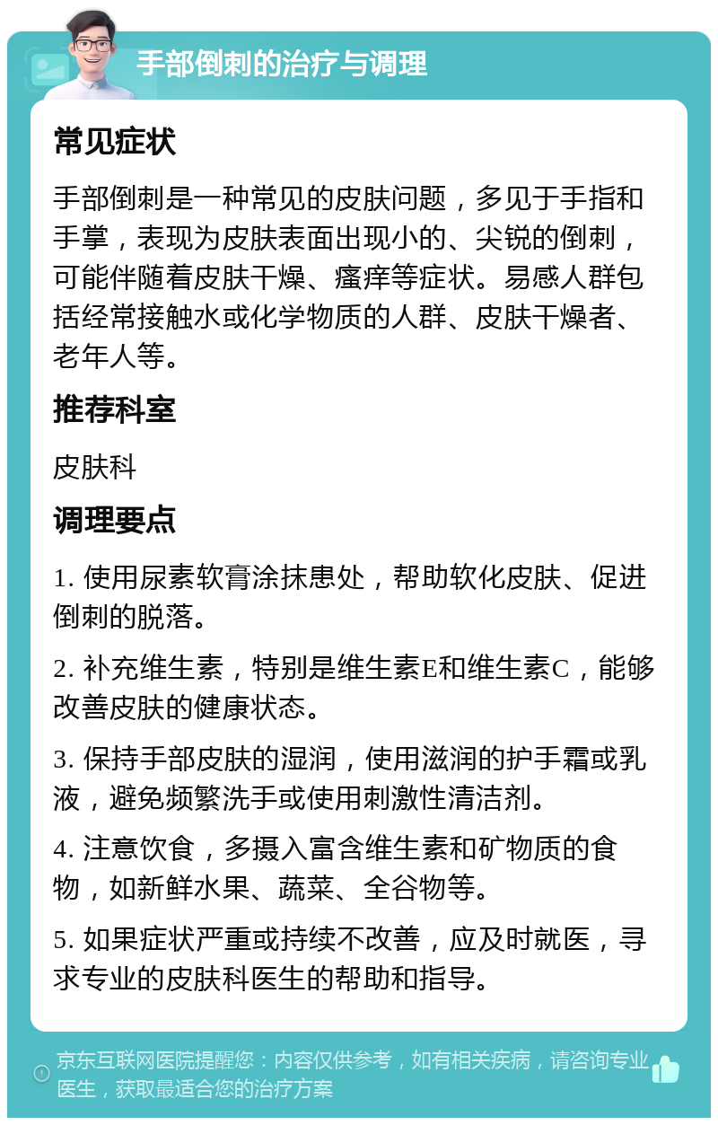 手部倒刺的治疗与调理 常见症状 手部倒刺是一种常见的皮肤问题，多见于手指和手掌，表现为皮肤表面出现小的、尖锐的倒刺，可能伴随着皮肤干燥、瘙痒等症状。易感人群包括经常接触水或化学物质的人群、皮肤干燥者、老年人等。 推荐科室 皮肤科 调理要点 1. 使用尿素软膏涂抹患处，帮助软化皮肤、促进倒刺的脱落。 2. 补充维生素，特别是维生素E和维生素C，能够改善皮肤的健康状态。 3. 保持手部皮肤的湿润，使用滋润的护手霜或乳液，避免频繁洗手或使用刺激性清洁剂。 4. 注意饮食，多摄入富含维生素和矿物质的食物，如新鲜水果、蔬菜、全谷物等。 5. 如果症状严重或持续不改善，应及时就医，寻求专业的皮肤科医生的帮助和指导。