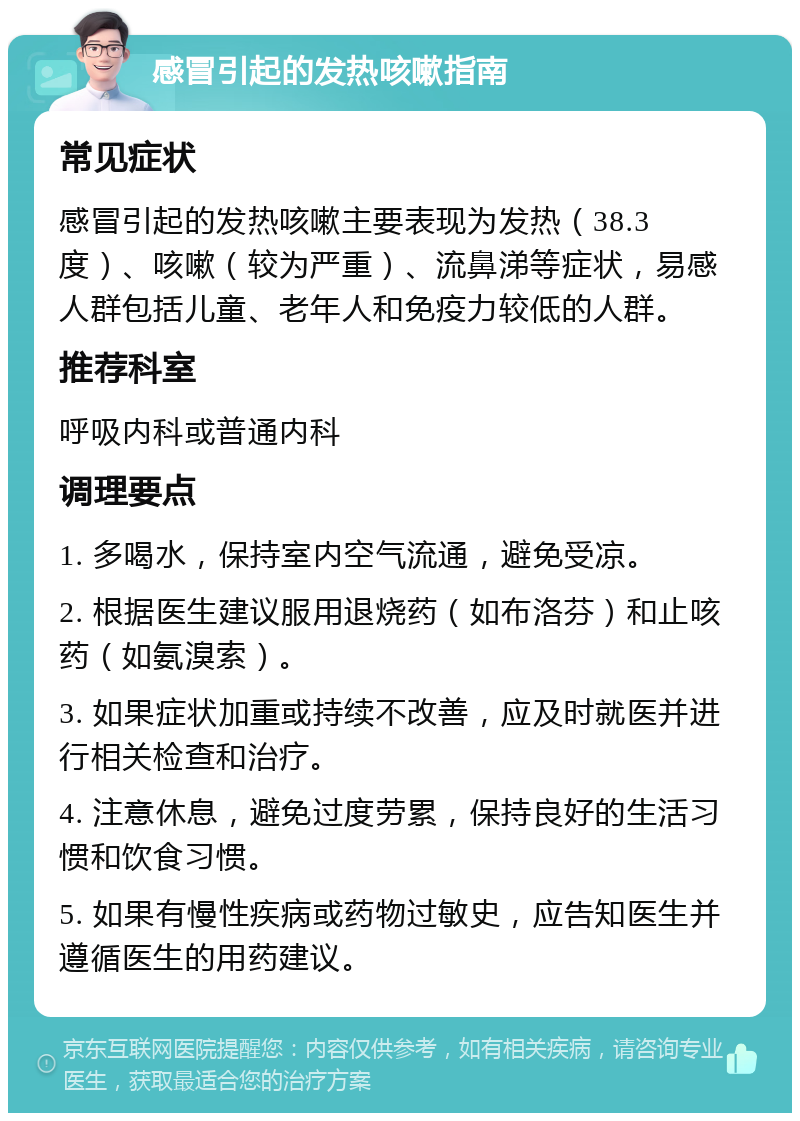 感冒引起的发热咳嗽指南 常见症状 感冒引起的发热咳嗽主要表现为发热（38.3度）、咳嗽（较为严重）、流鼻涕等症状，易感人群包括儿童、老年人和免疫力较低的人群。 推荐科室 呼吸内科或普通内科 调理要点 1. 多喝水，保持室内空气流通，避免受凉。 2. 根据医生建议服用退烧药（如布洛芬）和止咳药（如氨溴索）。 3. 如果症状加重或持续不改善，应及时就医并进行相关检查和治疗。 4. 注意休息，避免过度劳累，保持良好的生活习惯和饮食习惯。 5. 如果有慢性疾病或药物过敏史，应告知医生并遵循医生的用药建议。