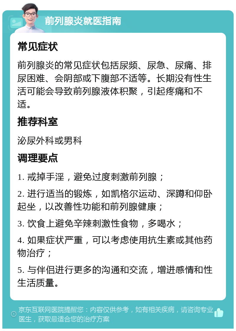 前列腺炎就医指南 常见症状 前列腺炎的常见症状包括尿频、尿急、尿痛、排尿困难、会阴部或下腹部不适等。长期没有性生活可能会导致前列腺液体积聚，引起疼痛和不适。 推荐科室 泌尿外科或男科 调理要点 1. 戒掉手淫，避免过度刺激前列腺； 2. 进行适当的锻炼，如凯格尔运动、深蹲和仰卧起坐，以改善性功能和前列腺健康； 3. 饮食上避免辛辣刺激性食物，多喝水； 4. 如果症状严重，可以考虑使用抗生素或其他药物治疗； 5. 与伴侣进行更多的沟通和交流，增进感情和性生活质量。