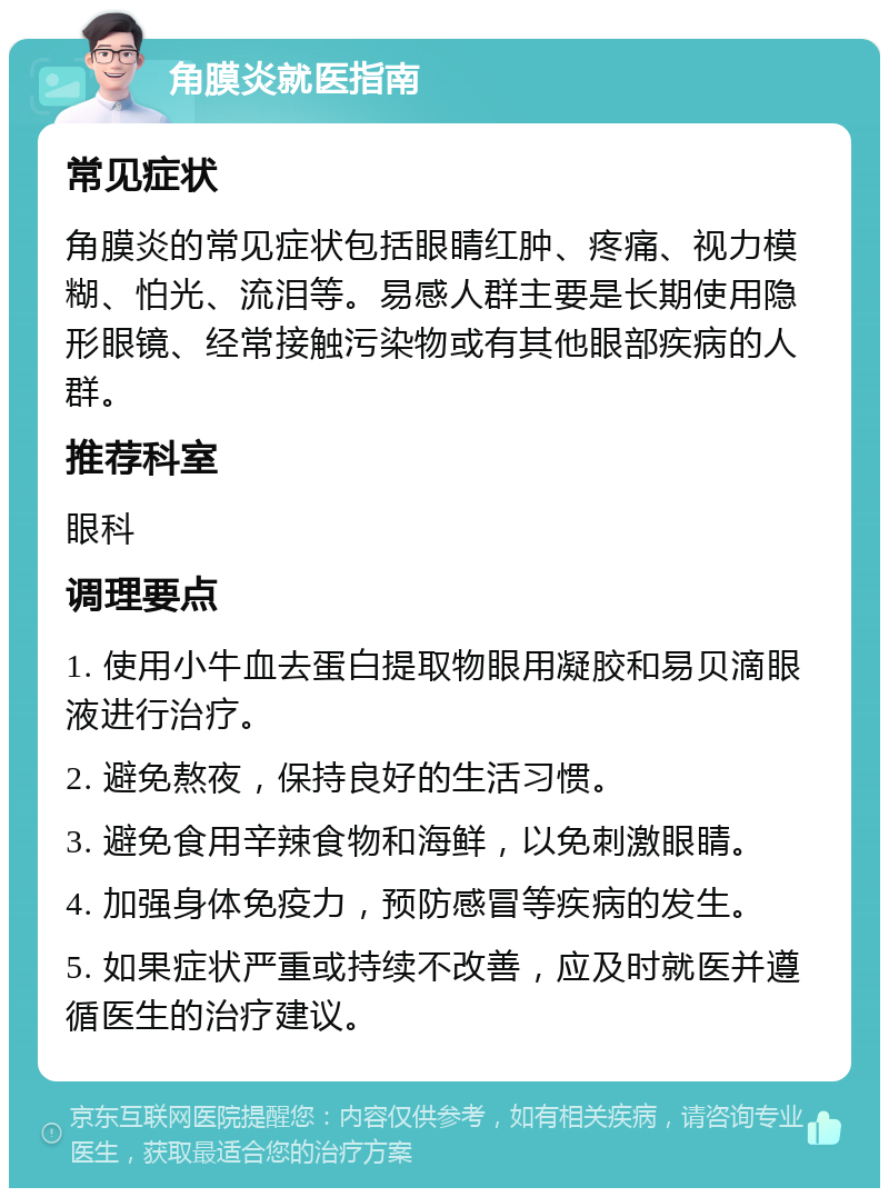 角膜炎就医指南 常见症状 角膜炎的常见症状包括眼睛红肿、疼痛、视力模糊、怕光、流泪等。易感人群主要是长期使用隐形眼镜、经常接触污染物或有其他眼部疾病的人群。 推荐科室 眼科 调理要点 1. 使用小牛血去蛋白提取物眼用凝胶和易贝滴眼液进行治疗。 2. 避免熬夜，保持良好的生活习惯。 3. 避免食用辛辣食物和海鲜，以免刺激眼睛。 4. 加强身体免疫力，预防感冒等疾病的发生。 5. 如果症状严重或持续不改善，应及时就医并遵循医生的治疗建议。