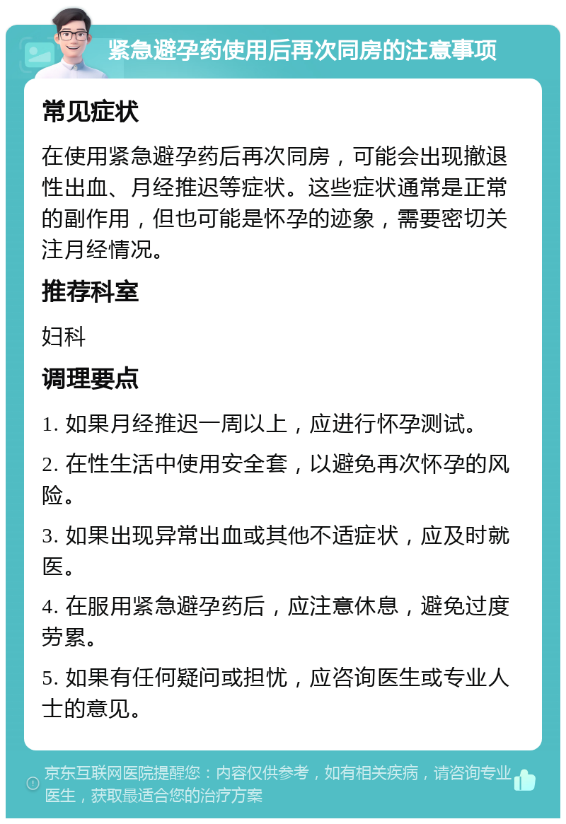 紧急避孕药使用后再次同房的注意事项 常见症状 在使用紧急避孕药后再次同房，可能会出现撤退性出血、月经推迟等症状。这些症状通常是正常的副作用，但也可能是怀孕的迹象，需要密切关注月经情况。 推荐科室 妇科 调理要点 1. 如果月经推迟一周以上，应进行怀孕测试。 2. 在性生活中使用安全套，以避免再次怀孕的风险。 3. 如果出现异常出血或其他不适症状，应及时就医。 4. 在服用紧急避孕药后，应注意休息，避免过度劳累。 5. 如果有任何疑问或担忧，应咨询医生或专业人士的意见。