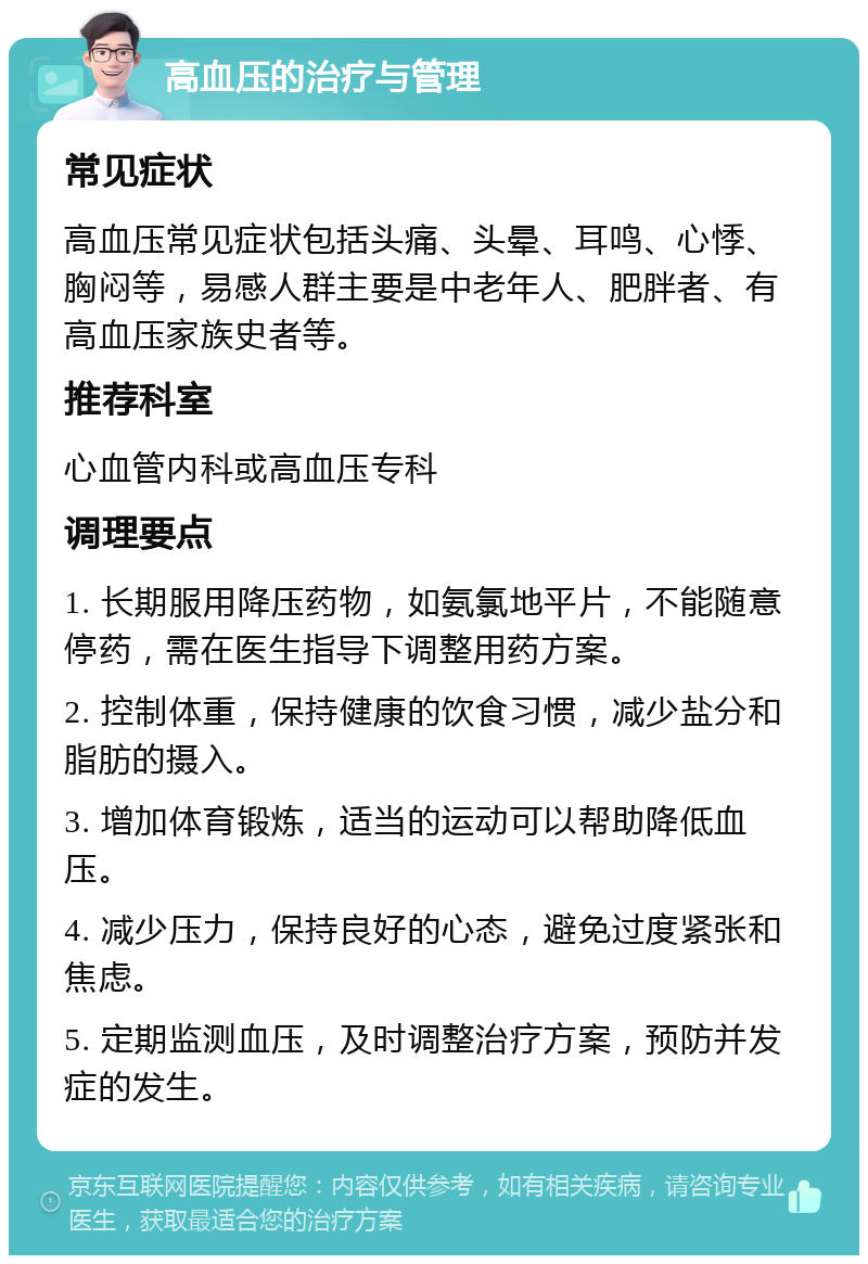 高血压的治疗与管理 常见症状 高血压常见症状包括头痛、头晕、耳鸣、心悸、胸闷等，易感人群主要是中老年人、肥胖者、有高血压家族史者等。 推荐科室 心血管内科或高血压专科 调理要点 1. 长期服用降压药物，如氨氯地平片，不能随意停药，需在医生指导下调整用药方案。 2. 控制体重，保持健康的饮食习惯，减少盐分和脂肪的摄入。 3. 增加体育锻炼，适当的运动可以帮助降低血压。 4. 减少压力，保持良好的心态，避免过度紧张和焦虑。 5. 定期监测血压，及时调整治疗方案，预防并发症的发生。