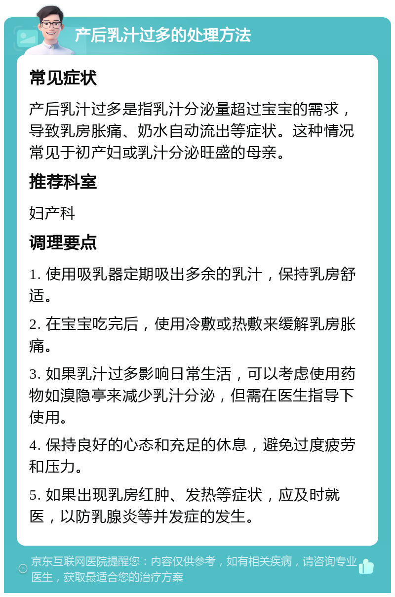 产后乳汁过多的处理方法 常见症状 产后乳汁过多是指乳汁分泌量超过宝宝的需求，导致乳房胀痛、奶水自动流出等症状。这种情况常见于初产妇或乳汁分泌旺盛的母亲。 推荐科室 妇产科 调理要点 1. 使用吸乳器定期吸出多余的乳汁，保持乳房舒适。 2. 在宝宝吃完后，使用冷敷或热敷来缓解乳房胀痛。 3. 如果乳汁过多影响日常生活，可以考虑使用药物如溴隐亭来减少乳汁分泌，但需在医生指导下使用。 4. 保持良好的心态和充足的休息，避免过度疲劳和压力。 5. 如果出现乳房红肿、发热等症状，应及时就医，以防乳腺炎等并发症的发生。