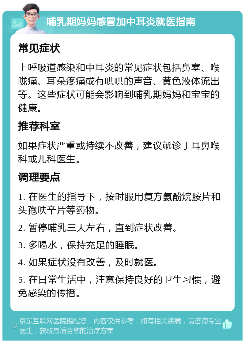 哺乳期妈妈感冒加中耳炎就医指南 常见症状 上呼吸道感染和中耳炎的常见症状包括鼻塞、喉咙痛、耳朵疼痛或有哄哄的声音、黄色液体流出等。这些症状可能会影响到哺乳期妈妈和宝宝的健康。 推荐科室 如果症状严重或持续不改善，建议就诊于耳鼻喉科或儿科医生。 调理要点 1. 在医生的指导下，按时服用复方氨酚烷胺片和头孢呋辛片等药物。 2. 暂停哺乳三天左右，直到症状改善。 3. 多喝水，保持充足的睡眠。 4. 如果症状没有改善，及时就医。 5. 在日常生活中，注意保持良好的卫生习惯，避免感染的传播。