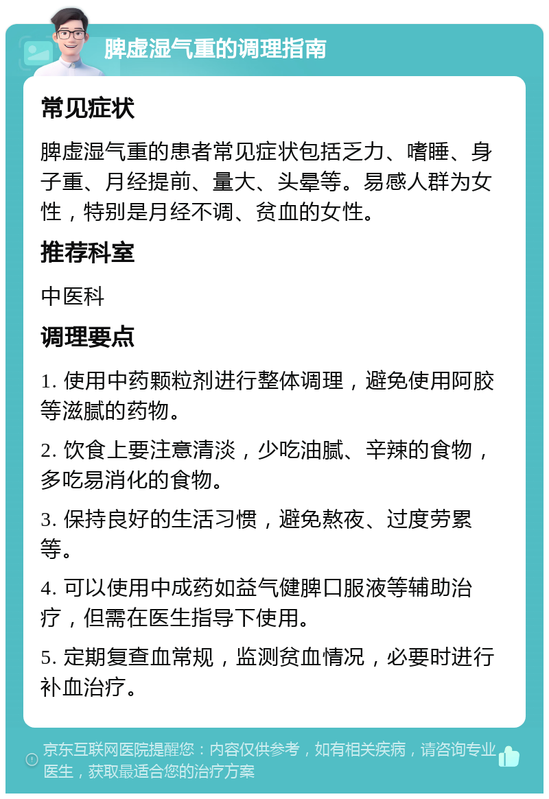 脾虚湿气重的调理指南 常见症状 脾虚湿气重的患者常见症状包括乏力、嗜睡、身子重、月经提前、量大、头晕等。易感人群为女性，特别是月经不调、贫血的女性。 推荐科室 中医科 调理要点 1. 使用中药颗粒剂进行整体调理，避免使用阿胶等滋腻的药物。 2. 饮食上要注意清淡，少吃油腻、辛辣的食物，多吃易消化的食物。 3. 保持良好的生活习惯，避免熬夜、过度劳累等。 4. 可以使用中成药如益气健脾口服液等辅助治疗，但需在医生指导下使用。 5. 定期复查血常规，监测贫血情况，必要时进行补血治疗。